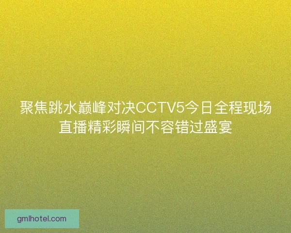 聚焦跳水巅峰对决CCTV5今日全程现场直播精彩瞬间不容错过盛宴