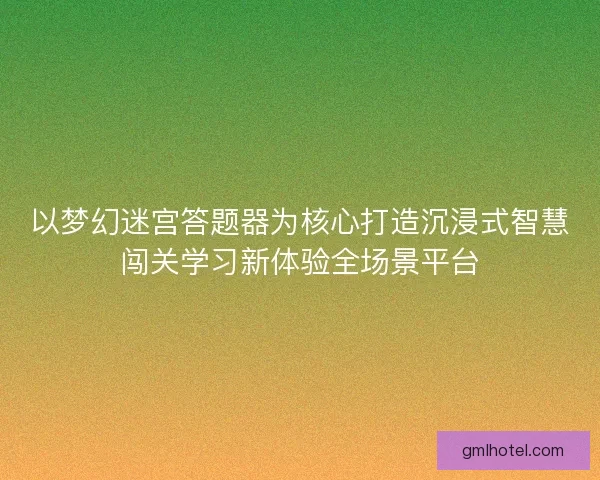 以梦幻迷宫答题器为核心打造沉浸式智慧闯关学习新体验全场景平台