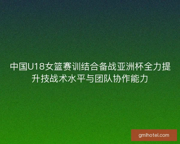 中国U18女篮赛训结合备战亚洲杯全力提升技战术水平与团队协作能力