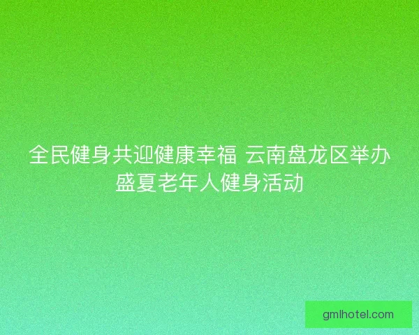 全民健身共迎健康幸福 云南盘龙区举办盛夏老年人健身活动