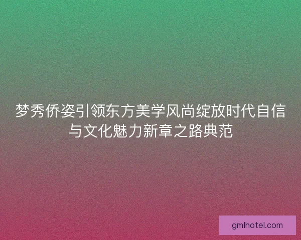 梦秀侨姿引领东方美学风尚绽放时代自信与文化魅力新章之路典范