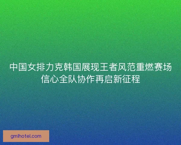 中国女排力克韩国展现王者风范重燃赛场信心全队协作再启新征程 中国女排力克韩国展现王者风范重燃赛场信心全队协作再启新征程