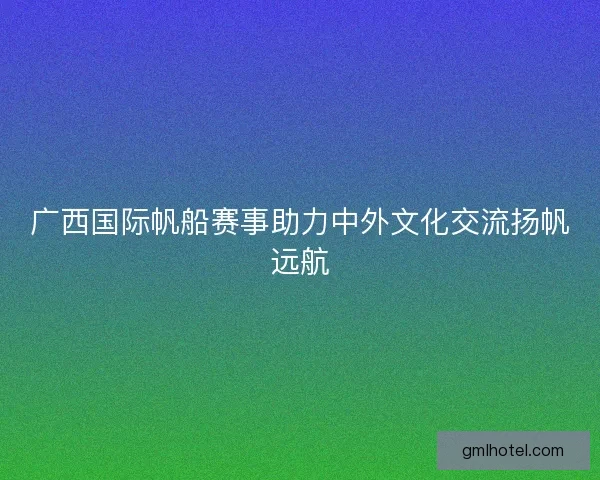 广西国际帆船赛事助力中外文化交流扬帆远航