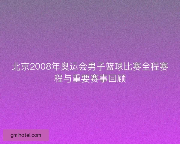 北京2008年奥运会男子篮球比赛全程赛程与重要赛事回顾