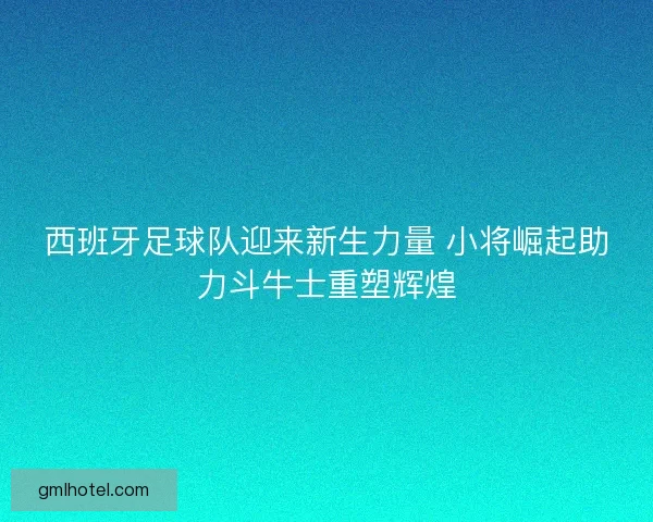 西班牙足球队迎来新生力量 小将崛起助力斗牛士重塑辉煌