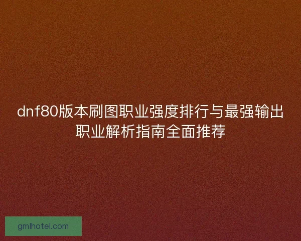 dnf80版本刷图职业强度排行与最强输出职业解析指南全面推荐