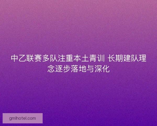 中乙联赛多队注重本土青训 长期建队理念逐步落地与深化