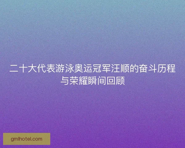 二十大代表游泳奥运冠军汪顺的奋斗历程与荣耀瞬间回顾