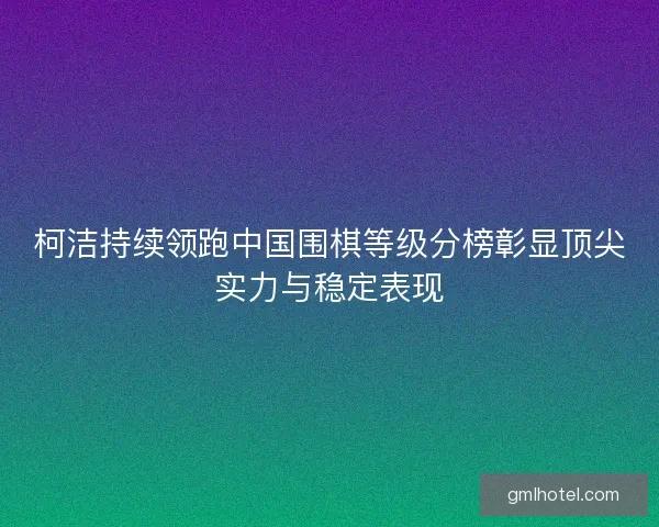 柯洁持续领跑中国围棋等级分榜彰显顶尖实力与稳定表现