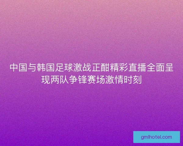 中国与韩国足球激战正酣精彩直播全面呈现两队争锋赛场激情时刻