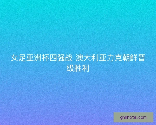 女足亚洲杯四强战 澳大利亚力克朝鲜晋级胜利