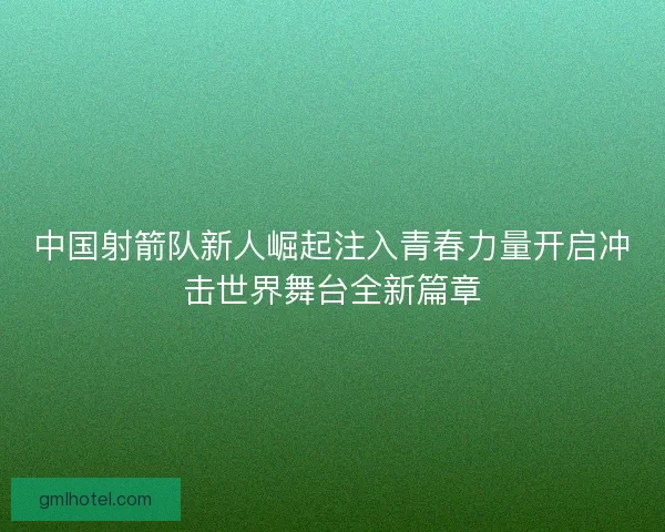 中国射箭队新人崛起注入青春力量开启冲击世界舞台全新篇章