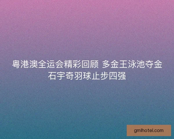 粤港澳全运会精彩回顾 多金王泳池夺金石宇奇羽球止步四强