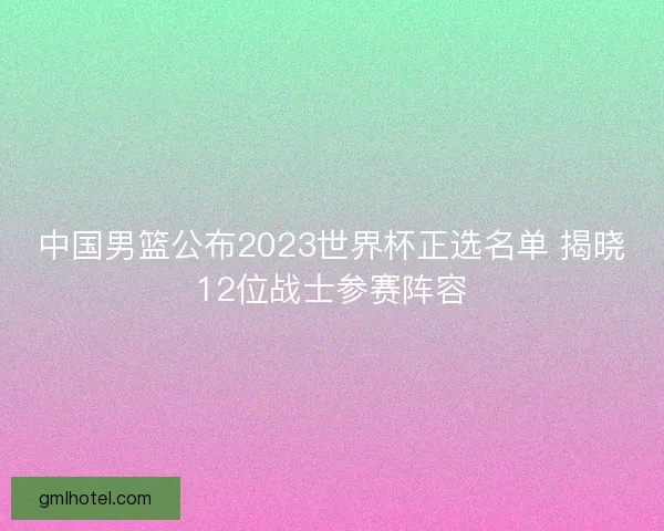 中国男篮公布2023世界杯正选名单 揭晓12位战士参赛阵容