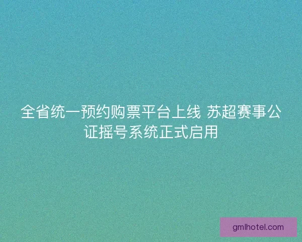 全省统一预约购票平台上线 苏超赛事公证摇号系统正式启用