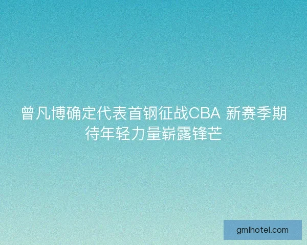 曾凡博确定代表首钢征战CBA 新赛季期待年轻力量崭露锋芒