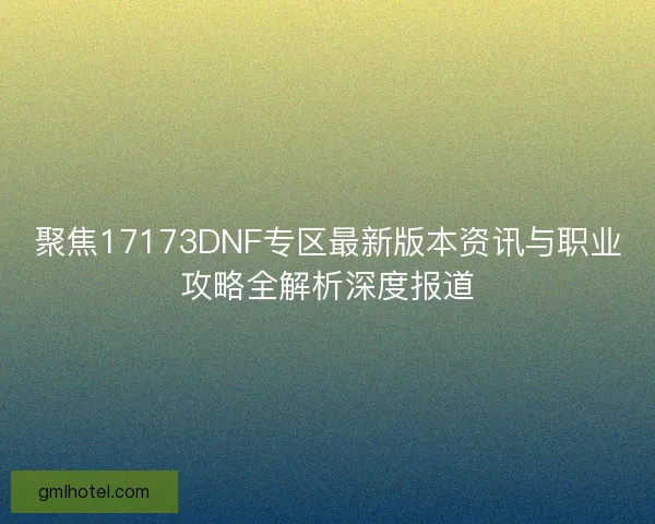 聚焦17173DNF专区最新版本资讯与职业攻略全解析深度报道