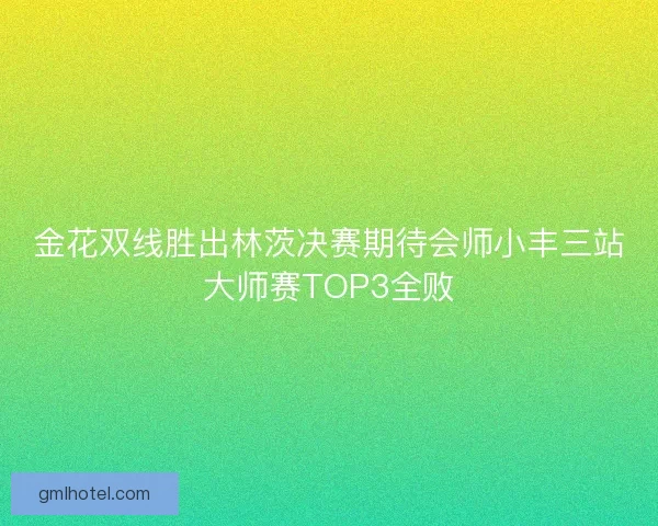 金花双线胜出林茨决赛期待会师小丰三站大师赛TOP3全败