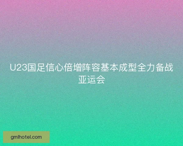 U23国足信心倍增阵容基本成型全力备战亚运会