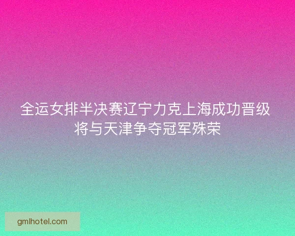 全运女排半决赛辽宁力克上海成功晋级 将与天津争夺冠军殊荣