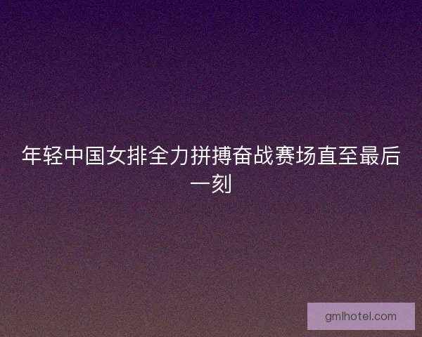 年轻中国女排全力拼搏奋战赛场直至最后一刻