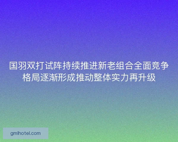 国羽双打试阵持续推进新老组合全面竞争格局逐渐形成推动整体实力再升级