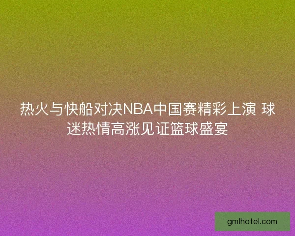 热火与快船对决NBA中国赛精彩上演 球迷热情高涨见证篮球盛宴