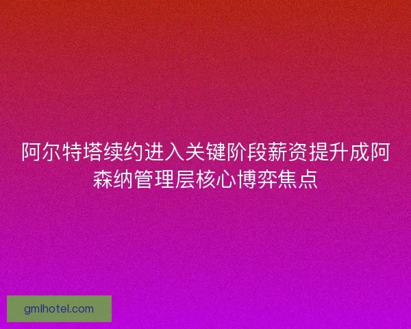 阿尔特塔续约进入关键阶段薪资提升成阿森纳管理层核心博弈焦点