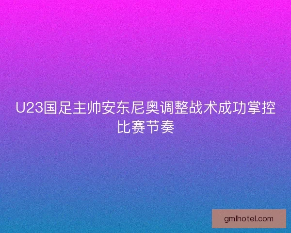 U23国足主帅安东尼奥调整战术成功掌控比赛节奏