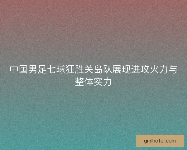 中国男足七球狂胜关岛队展现进攻火力与整体实力