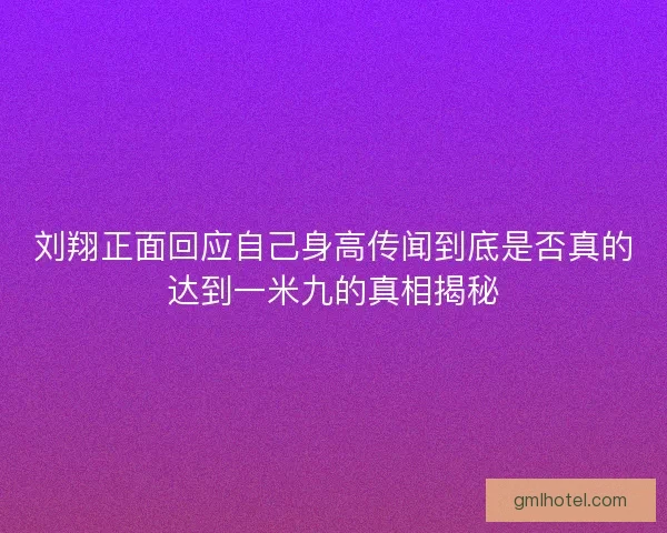 刘翔正面回应自己身高传闻到底是否真的达到一米九的真相揭秘