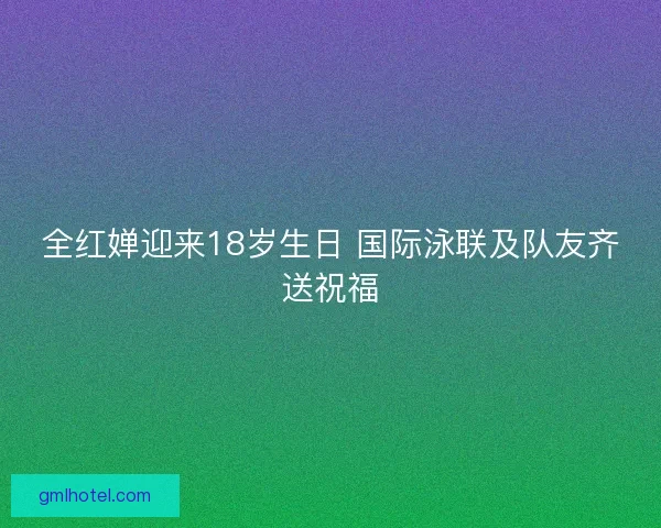 全红婵迎来18岁生日 国际泳联及队友齐送祝福