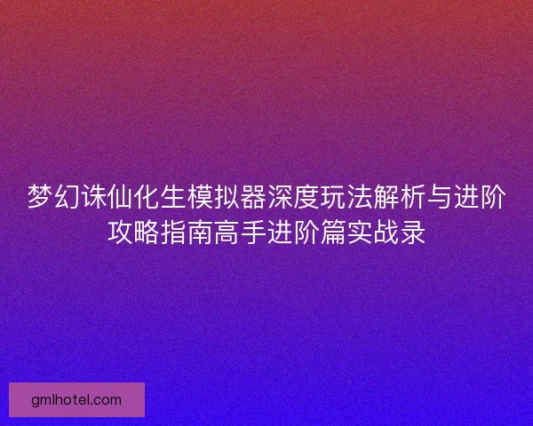 梦幻诛仙化生模拟器深度玩法解析与进阶攻略指南高手进阶篇实战录