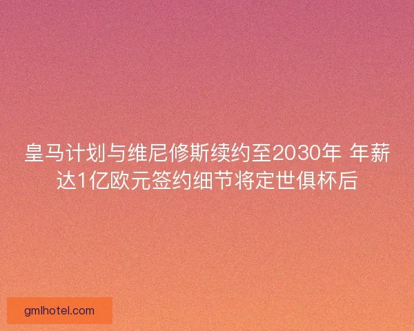 皇马计划与维尼修斯续约至2030年 年薪达1亿欧元签约细节将定世俱杯后